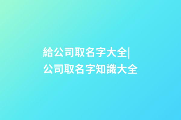 給公司取名字大全|公司取名字知識大全-第1張-公司起名-玄機派